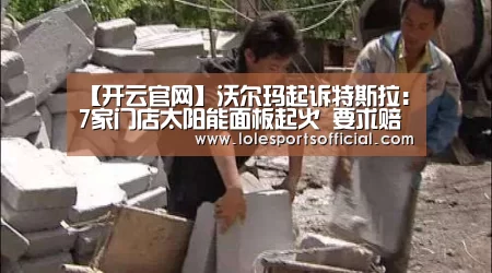 【开云官网】沃尔玛起诉特斯拉：7家门店太阳能面板起火 要求赔偿和退货(图3)